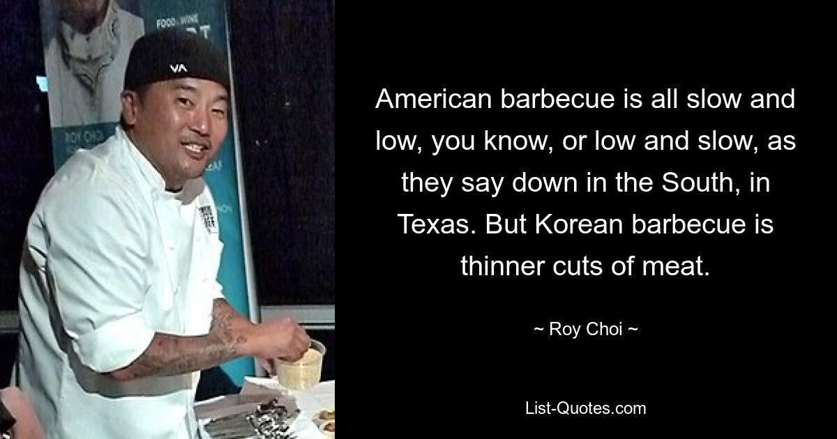 American barbecue is all slow and low, you know, or low and slow, as they say down in the South, in Texas. But Korean barbecue is thinner cuts of meat. — © Roy Choi