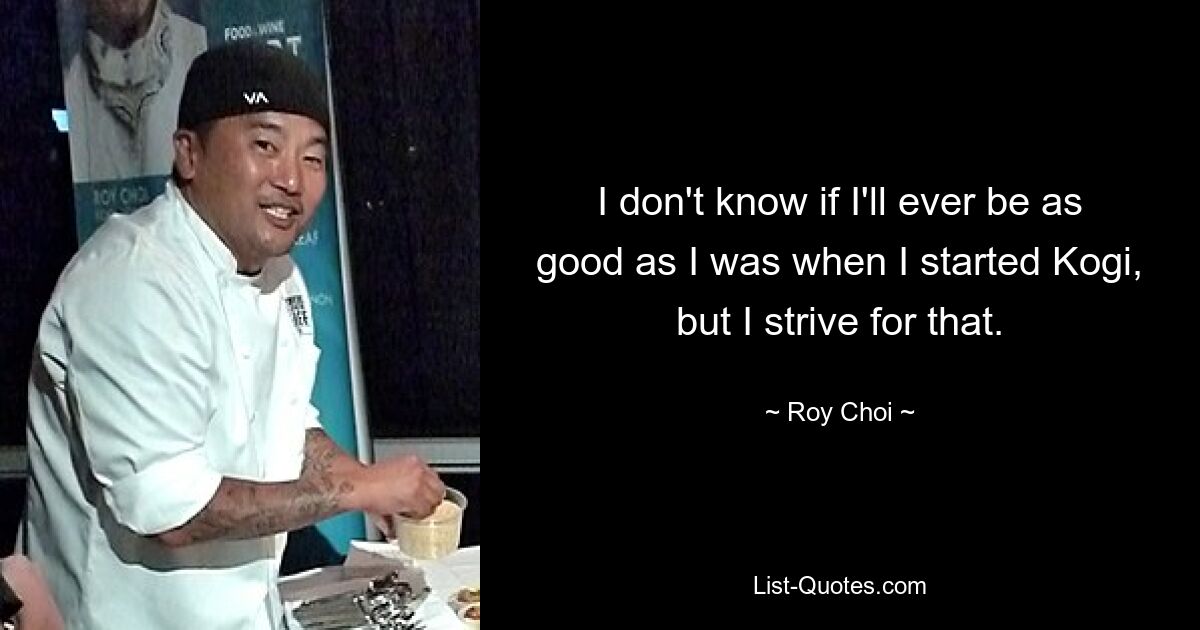 I don't know if I'll ever be as good as I was when I started Kogi, but I strive for that. — © Roy Choi