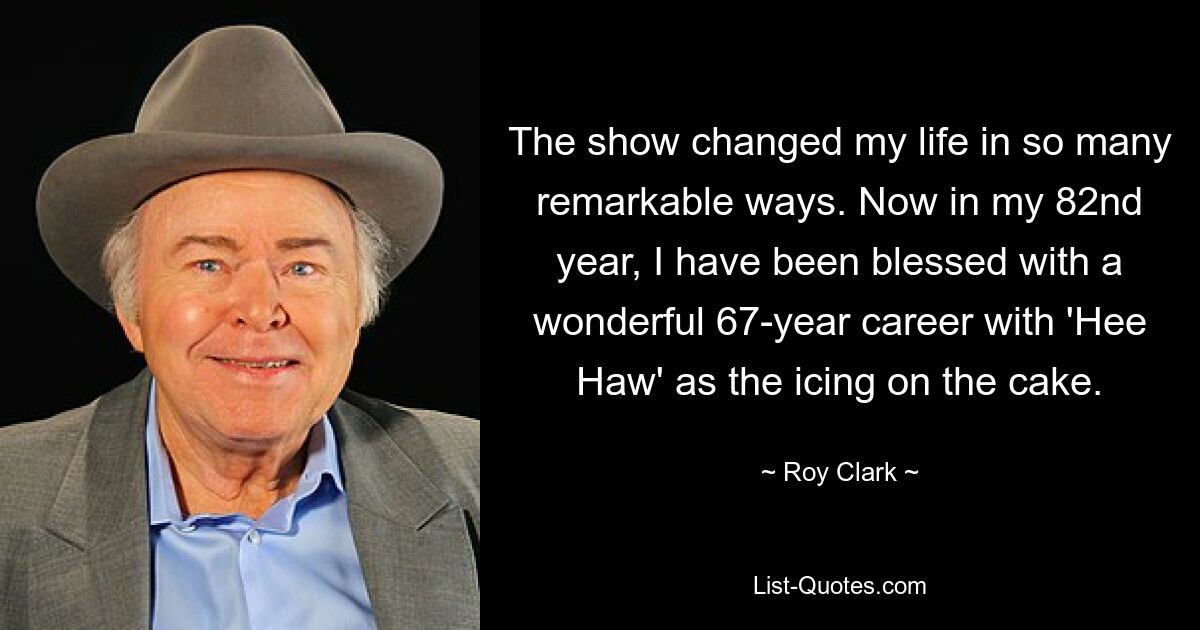 The show changed my life in so many remarkable ways. Now in my 82nd year, I have been blessed with a wonderful 67-year career with 'Hee Haw' as the icing on the cake. — © Roy Clark