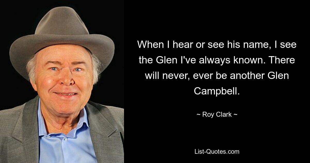 When I hear or see his name, I see the Glen I've always known. There will never, ever be another Glen Campbell. — © Roy Clark