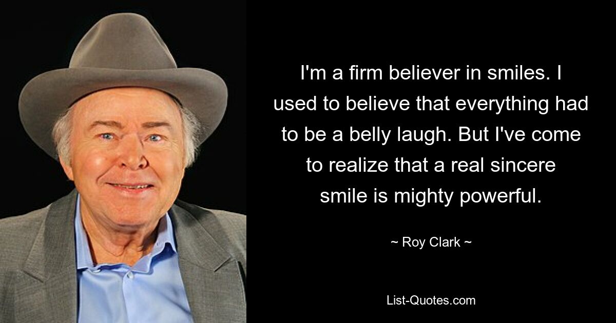 I'm a firm believer in smiles. I used to believe that everything had to be a belly laugh. But I've come to realize that a real sincere smile is mighty powerful. — © Roy Clark