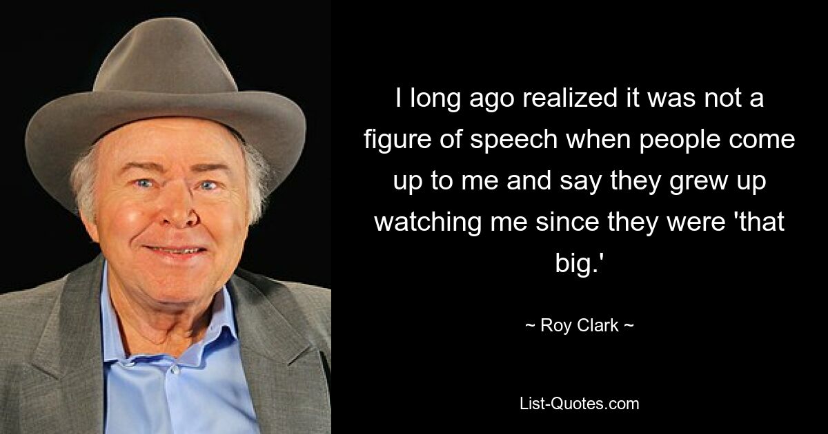 I long ago realized it was not a figure of speech when people come up to me and say they grew up watching me since they were 'that big.' — © Roy Clark