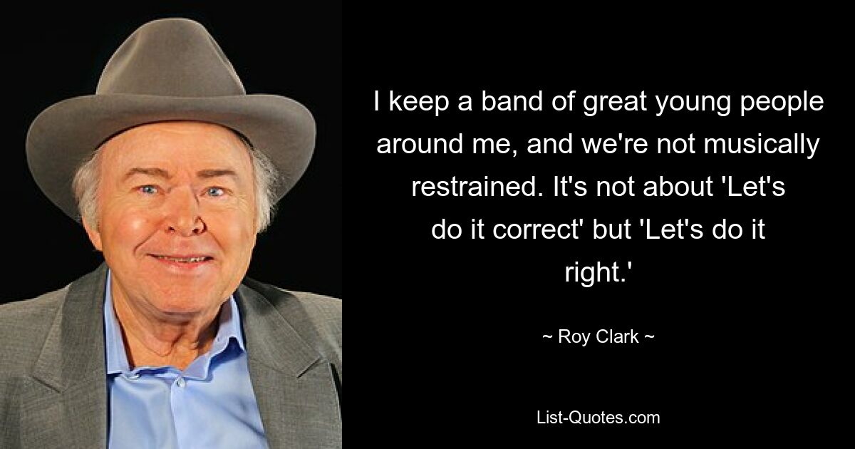 I keep a band of great young people around me, and we're not musically restrained. It's not about 'Let's do it correct' but 'Let's do it right.' — © Roy Clark