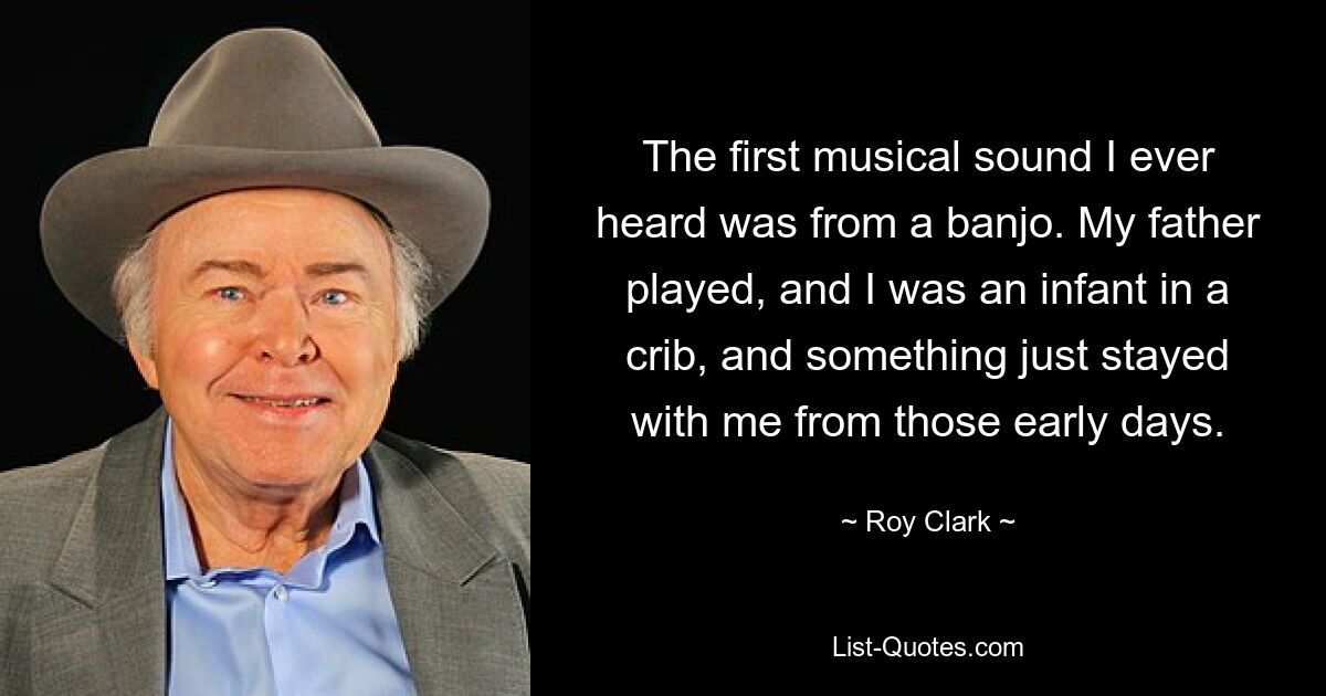 The first musical sound I ever heard was from a banjo. My father played, and I was an infant in a crib, and something just stayed with me from those early days. — © Roy Clark