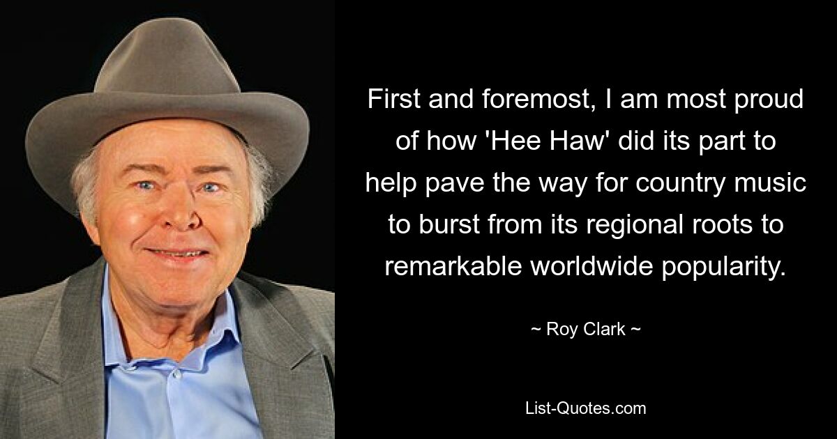 First and foremost, I am most proud of how 'Hee Haw' did its part to help pave the way for country music to burst from its regional roots to remarkable worldwide popularity. — © Roy Clark