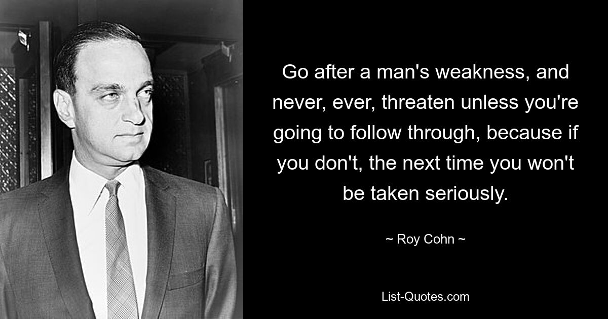 Go after a man's weakness, and never, ever, threaten unless you're going to follow through, because if you don't, the next time you won't be taken seriously. — © Roy Cohn