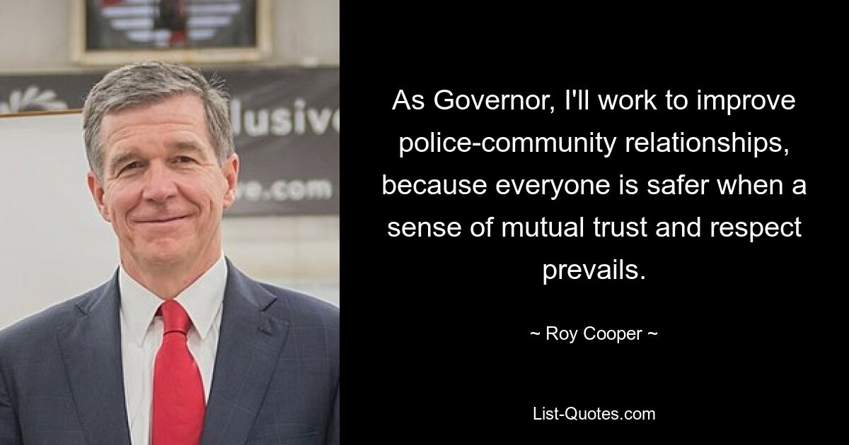 As Governor, I'll work to improve police-community relationships, because everyone is safer when a sense of mutual trust and respect prevails. — © Roy Cooper