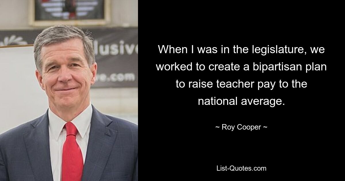 When I was in the legislature, we worked to create a bipartisan plan to raise teacher pay to the national average. — © Roy Cooper