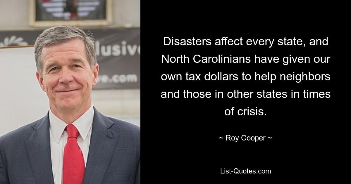 Disasters affect every state, and North Carolinians have given our own tax dollars to help neighbors and those in other states in times of crisis. — © Roy Cooper