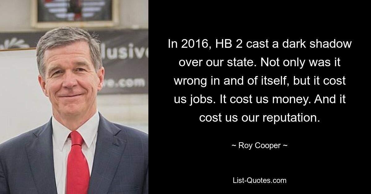 In 2016, HB 2 cast a dark shadow over our state. Not only was it wrong in and of itself, but it cost us jobs. It cost us money. And it cost us our reputation. — © Roy Cooper