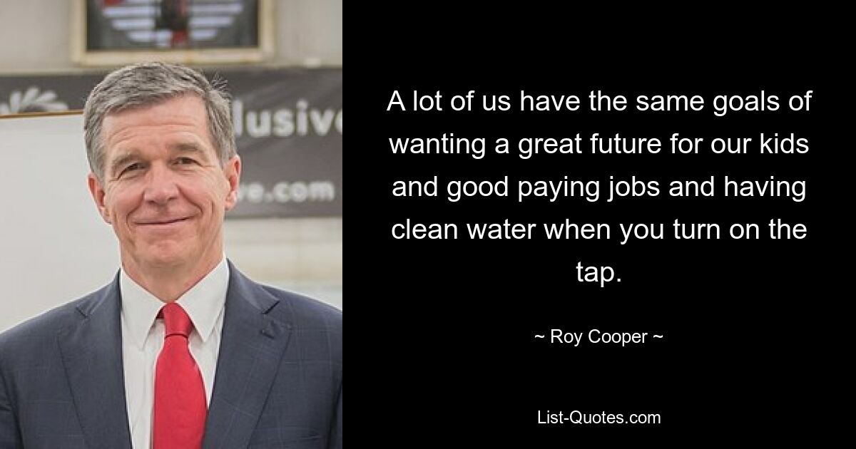 A lot of us have the same goals of wanting a great future for our kids and good paying jobs and having clean water when you turn on the tap. — © Roy Cooper