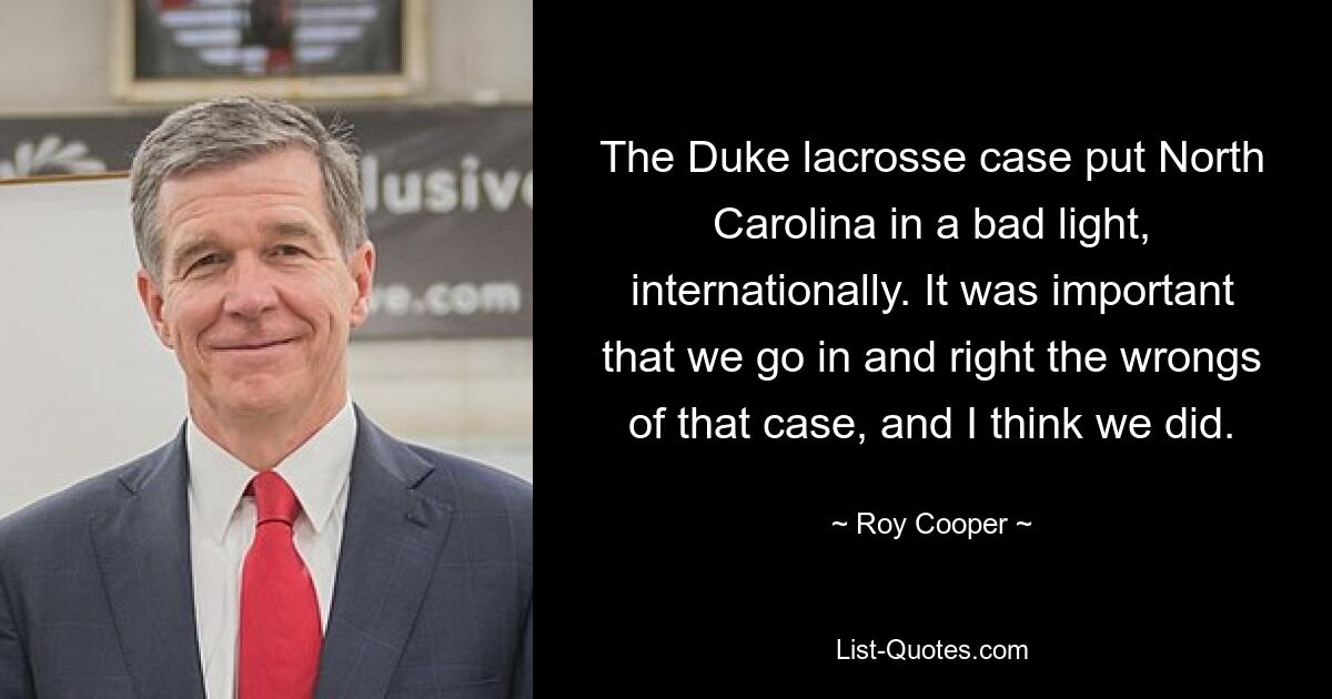 The Duke lacrosse case put North Carolina in a bad light, internationally. It was important that we go in and right the wrongs of that case, and I think we did. — © Roy Cooper