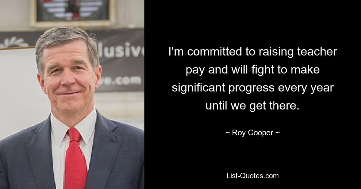 I'm committed to raising teacher pay and will fight to make significant progress every year until we get there. — © Roy Cooper