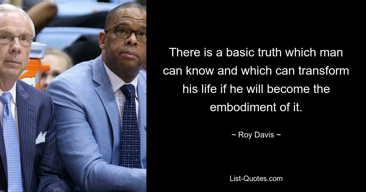 There is a basic truth which man can know and which can transform his life if he will become the embodiment of it. — © Roy Davis