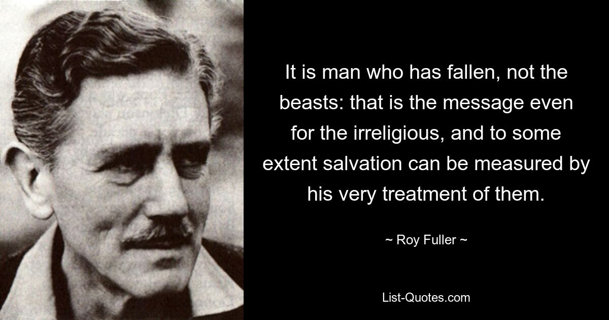 It is man who has fallen, not the beasts: that is the message even for the irreligious, and to some extent salvation can be measured by his very treatment of them. — © Roy Fuller