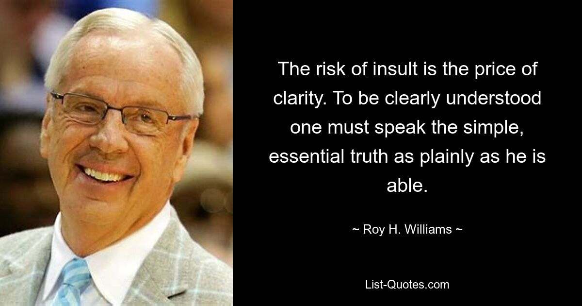 The risk of insult is the price of clarity. To be clearly understood one must speak the simple, essential truth as plainly as he is able. — © Roy H. Williams