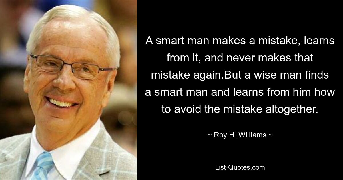 A smart man makes a mistake, learns from it, and never makes that mistake again.But a wise man finds a smart man and learns from him how to avoid the mistake altogether. — © Roy H. Williams