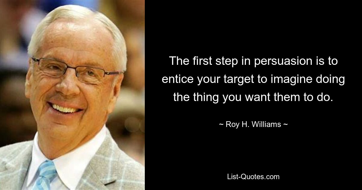 The first step in persuasion is to entice your target to imagine doing the thing you want them to do. — © Roy H. Williams