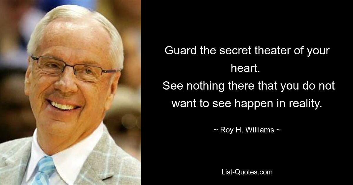 Guard the secret theater of your heart. 
 See nothing there that you do not want to see happen in reality. — © Roy H. Williams