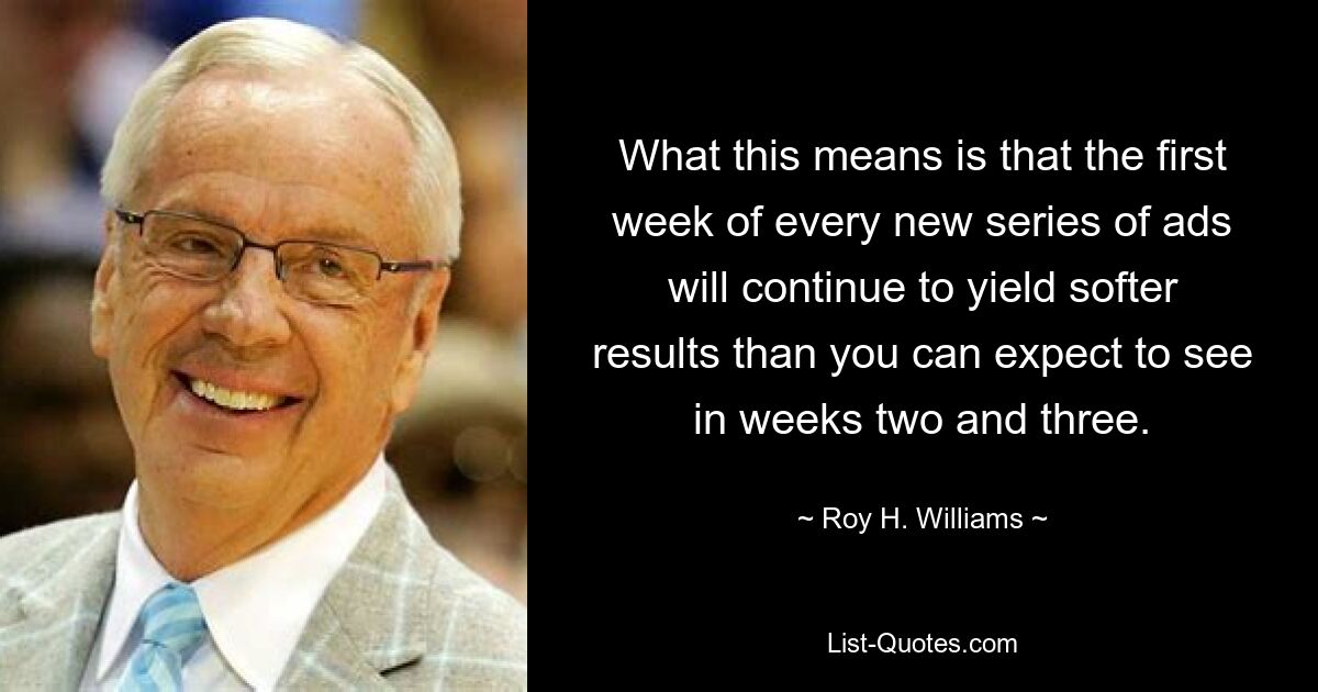 What this means is that the first week of every new series of ads will continue to yield softer results than you can expect to see in weeks two and three. — © Roy H. Williams