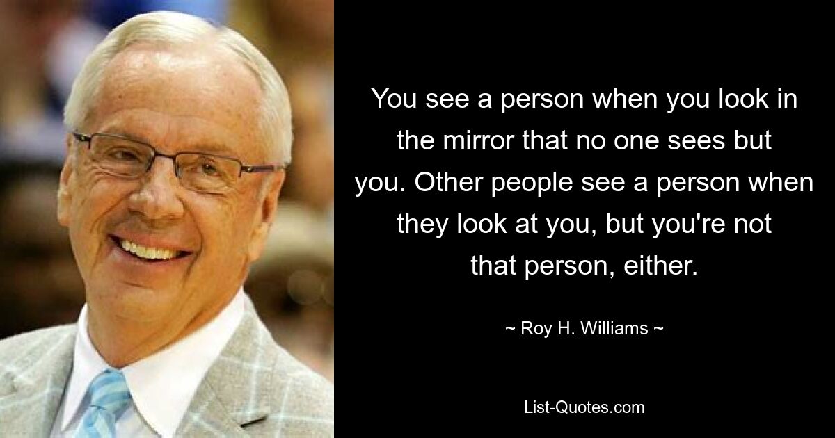 You see a person when you look in the mirror that no one sees but you. Other people see a person when they look at you, but you're not that person, either. — © Roy H. Williams