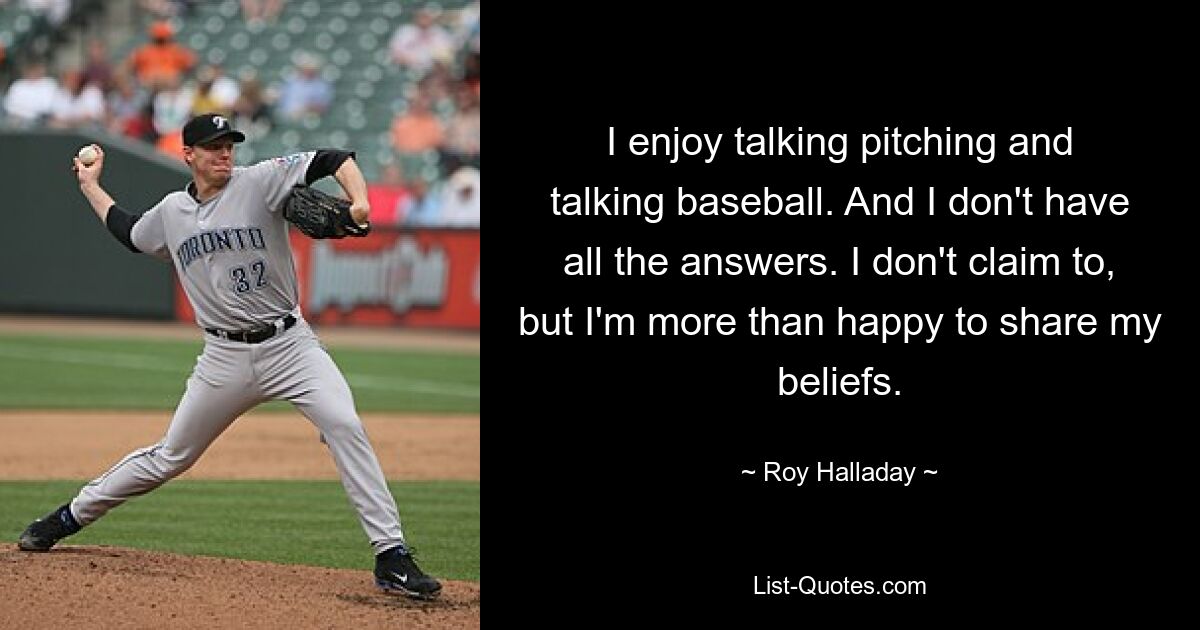 I enjoy talking pitching and talking baseball. And I don't have all the answers. I don't claim to, but I'm more than happy to share my beliefs. — © Roy Halladay