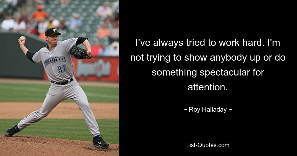 I've always tried to work hard. I'm not trying to show anybody up or do something spectacular for attention. — © Roy Halladay