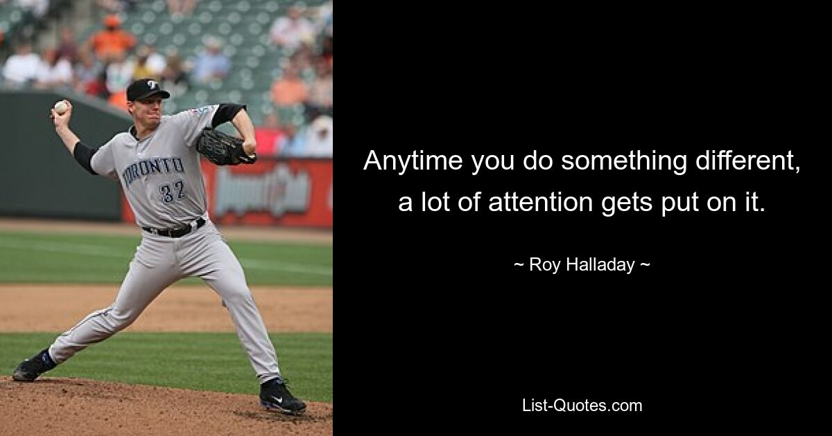 Anytime you do something different, a lot of attention gets put on it. — © Roy Halladay