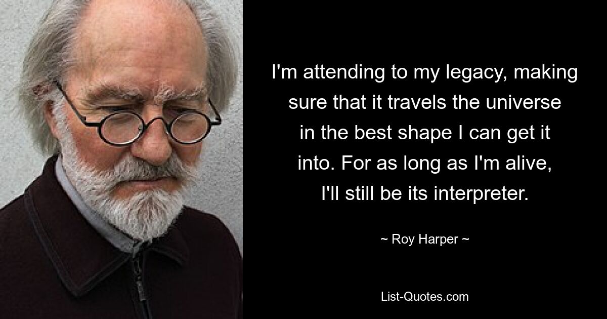 I'm attending to my legacy, making sure that it travels the universe in the best shape I can get it into. For as long as I'm alive, I'll still be its interpreter. — © Roy Harper