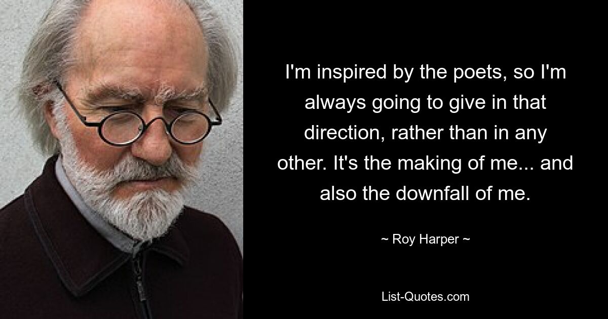 I'm inspired by the poets, so I'm always going to give in that direction, rather than in any other. It's the making of me... and also the downfall of me. — © Roy Harper