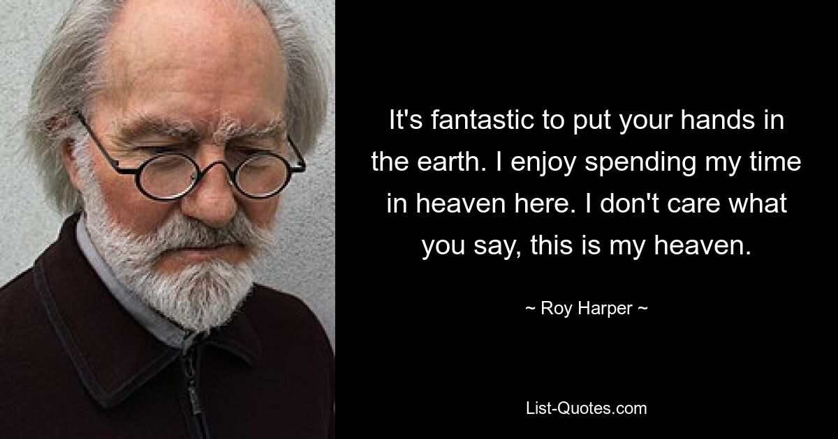 It's fantastic to put your hands in the earth. I enjoy spending my time in heaven here. I don't care what you say, this is my heaven. — © Roy Harper