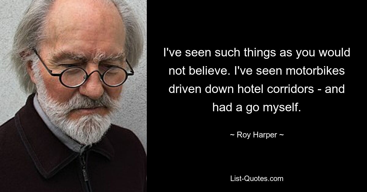 I've seen such things as you would not believe. I've seen motorbikes driven down hotel corridors - and had a go myself. — © Roy Harper