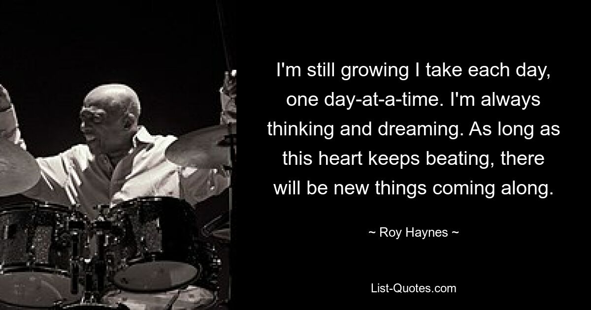 I'm still growing I take each day, one day-at-a-time. I'm always thinking and dreaming. As long as this heart keeps beating, there will be new things coming along. — © Roy Haynes