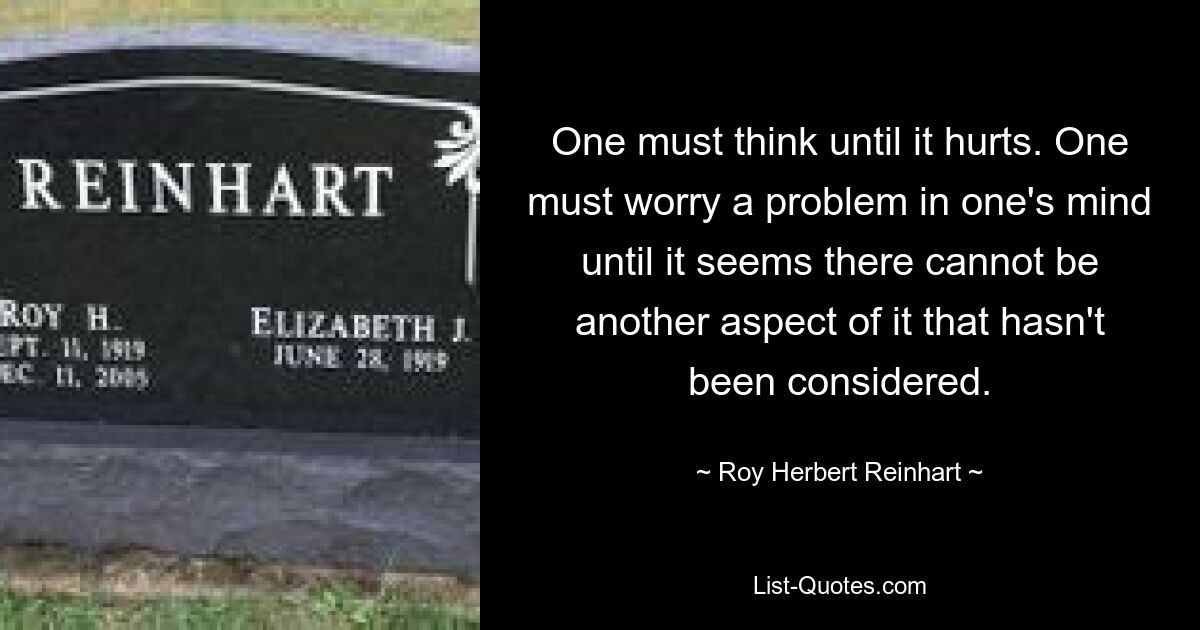 One must think until it hurts. One must worry a problem in one's mind until it seems there cannot be another aspect of it that hasn't been considered. — © Roy Herbert Reinhart