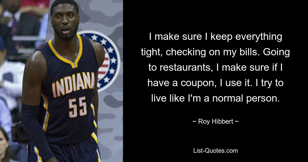 I make sure I keep everything tight, checking on my bills. Going to restaurants, I make sure if I have a coupon, I use it. I try to live like I'm a normal person. — © Roy Hibbert