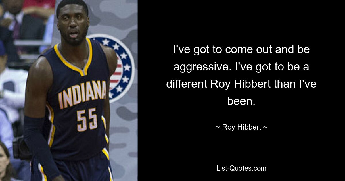 I've got to come out and be aggressive. I've got to be a different Roy Hibbert than I've been. — © Roy Hibbert