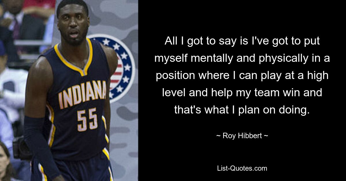 All I got to say is I've got to put myself mentally and physically in a position where I can play at a high level and help my team win and that's what I plan on doing. — © Roy Hibbert