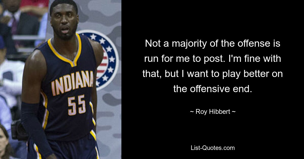 Not a majority of the offense is run for me to post. I'm fine with that, but I want to play better on the offensive end. — © Roy Hibbert