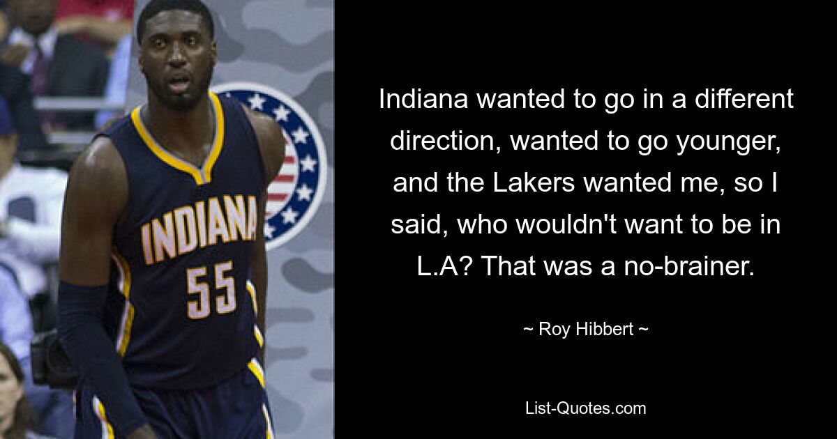 Indiana wanted to go in a different direction, wanted to go younger, and the Lakers wanted me, so I said, who wouldn't want to be in L.A? That was a no-brainer. — © Roy Hibbert