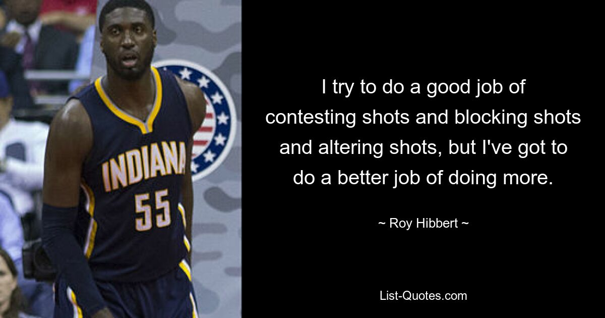 I try to do a good job of contesting shots and blocking shots and altering shots, but I've got to do a better job of doing more. — © Roy Hibbert