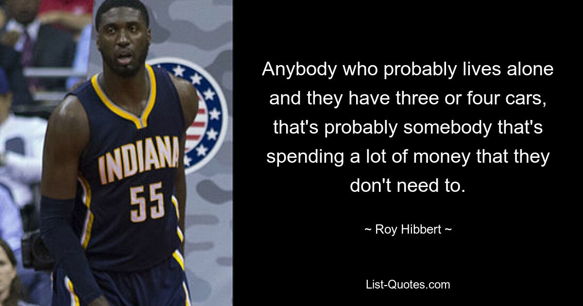 Anybody who probably lives alone and they have three or four cars, that's probably somebody that's spending a lot of money that they don't need to. — © Roy Hibbert