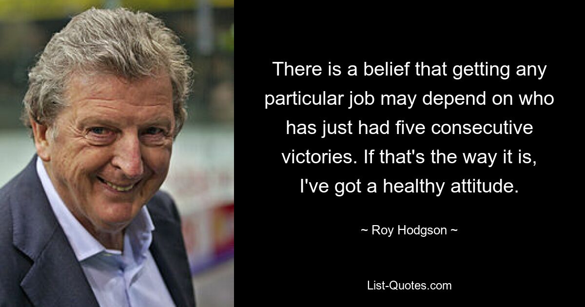 There is a belief that getting any particular job may depend on who has just had five consecutive victories. If that's the way it is, I've got a healthy attitude. — © Roy Hodgson