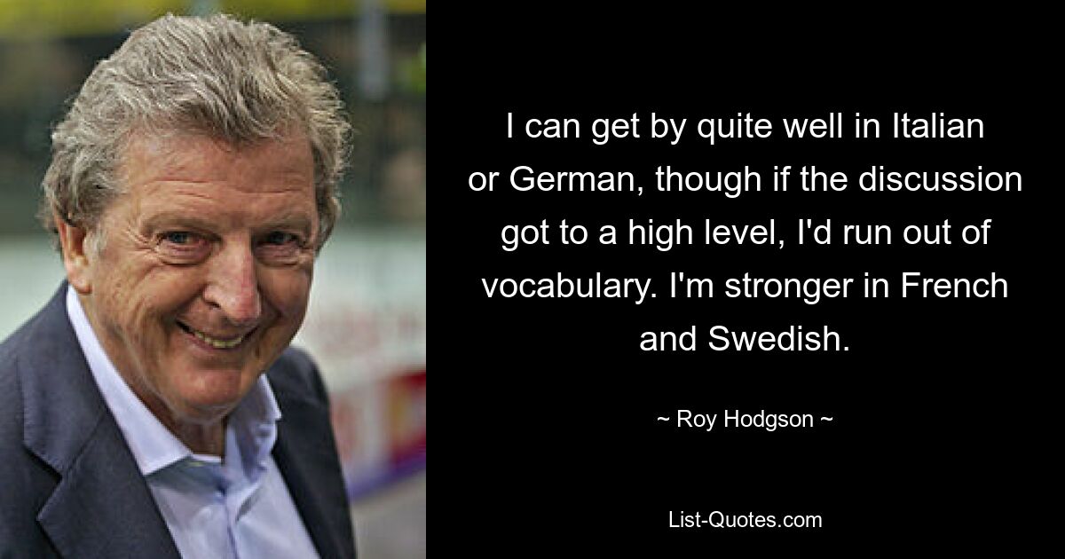 I can get by quite well in Italian or German, though if the discussion got to a high level, I'd run out of vocabulary. I'm stronger in French and Swedish. — © Roy Hodgson