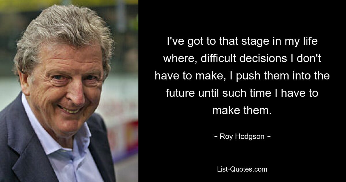 I've got to that stage in my life where, difficult decisions I don't have to make, I push them into the future until such time I have to make them. — © Roy Hodgson