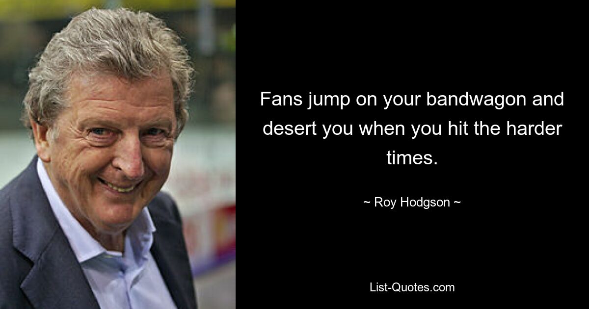 Fans jump on your bandwagon and desert you when you hit the harder times. — © Roy Hodgson