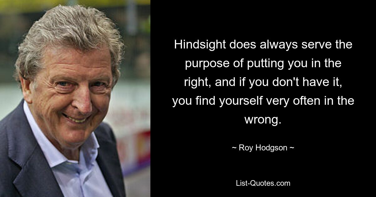 Hindsight does always serve the purpose of putting you in the right, and if you don't have it, you find yourself very often in the wrong. — © Roy Hodgson