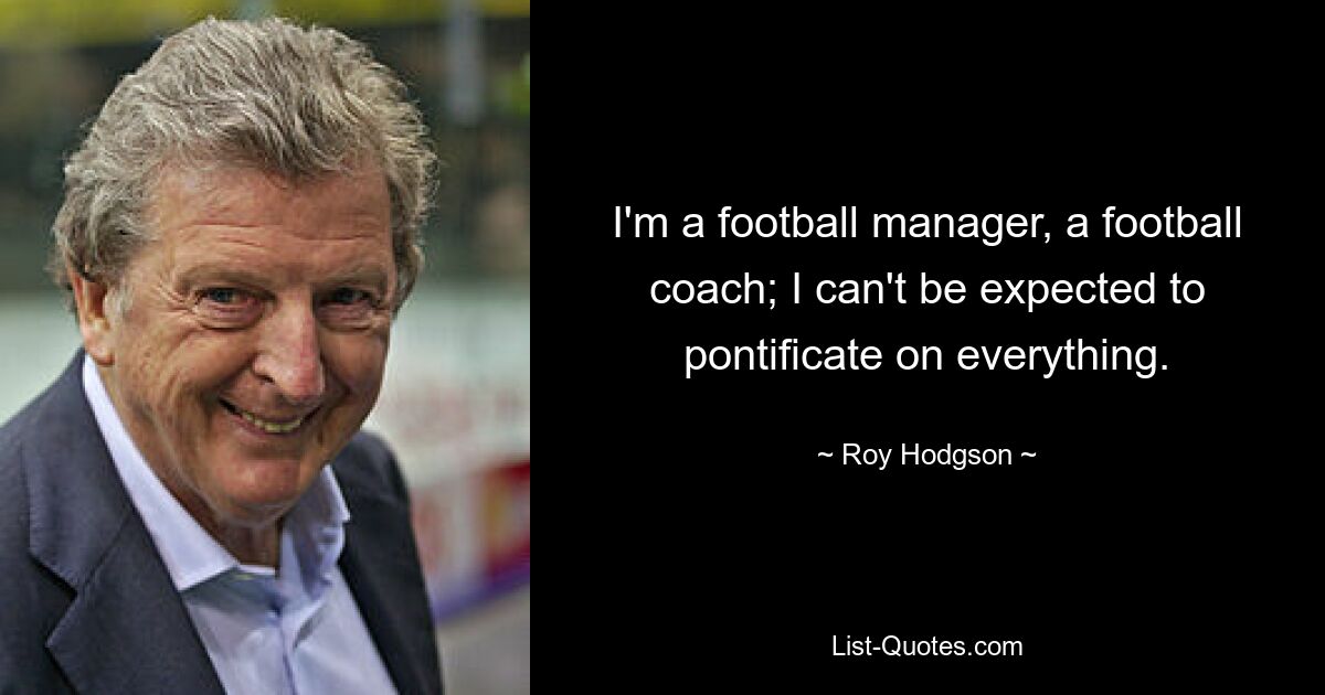 I'm a football manager, a football coach; I can't be expected to pontificate on everything. — © Roy Hodgson