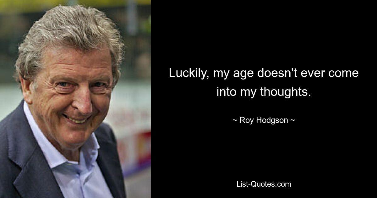 Luckily, my age doesn't ever come into my thoughts. — © Roy Hodgson