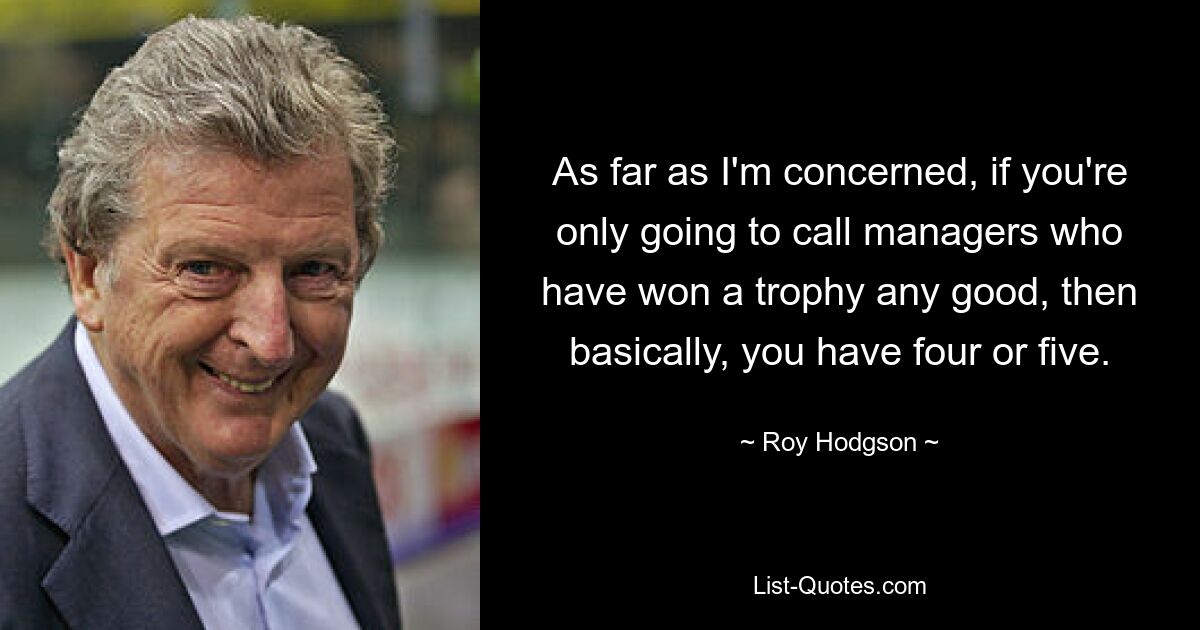 As far as I'm concerned, if you're only going to call managers who have won a trophy any good, then basically, you have four or five. — © Roy Hodgson