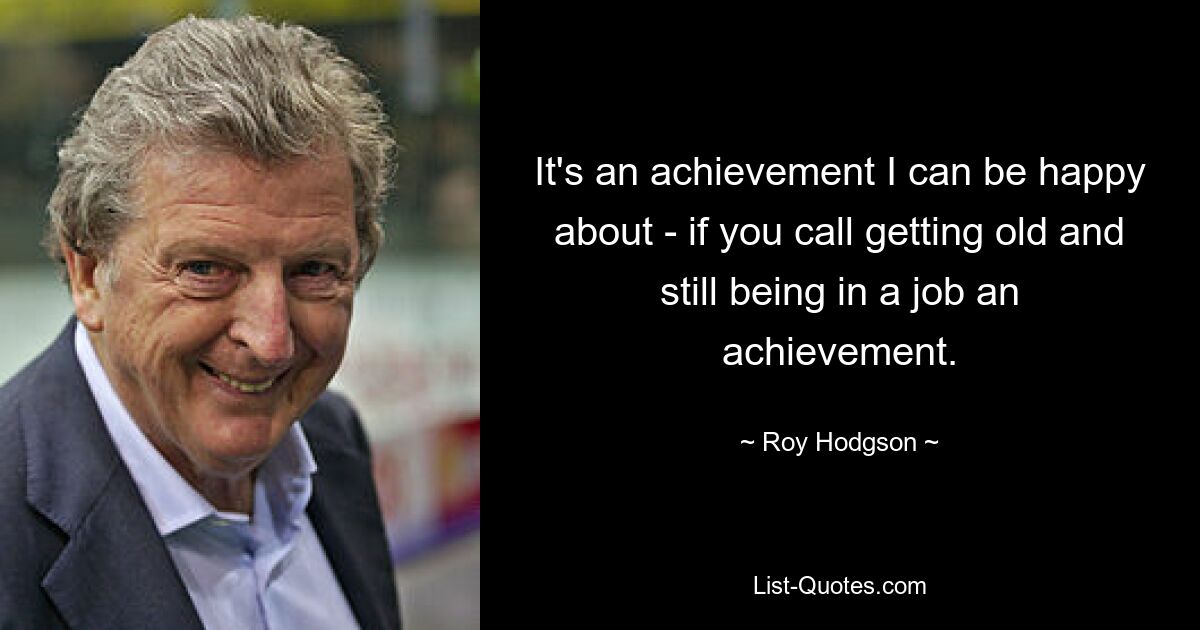 It's an achievement I can be happy about - if you call getting old and still being in a job an achievement. — © Roy Hodgson